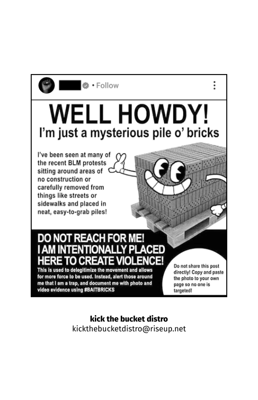 Omm: o  WELL HOWDY’  I’m just a mysterious pile o’ bricks  I’ve been seen at many of (y = the recent BLM protests sitting around areas of :  no construction or carefully removed from things like streets or sidewalks and placed in neat, easy-to-grab piles!  DO NOT REACH FOR ME! |AM INTENTIONALLY PLACED  HERE TO CREATE VIOLENCE!  0o ot sharethis post discty! Copy and paste thephotoo your own. me that| am 3 rap, and document me with photo and pasoracnele video evidence using FBATTBRICKS targoted!  kick the bucket distro kickthebucketdistro@riseup.net 